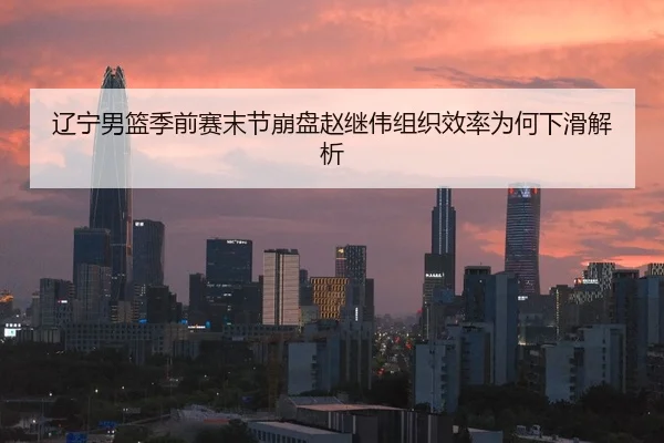 辽宁男篮季前赛末节崩盘赵继伟组织效率为何下滑解析